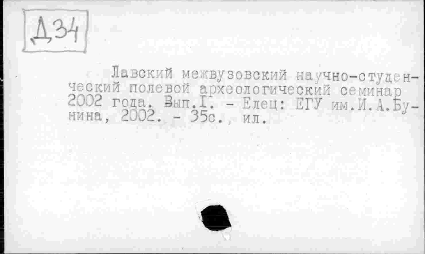 ﻿[Ж]
Лавский межвузовский на/чно-студсн ческий полевой археологический семинар 2002 года. San.Г. - Елец: ЕГУ им.И.А.Бунина, 2002. - 35с.. ил.